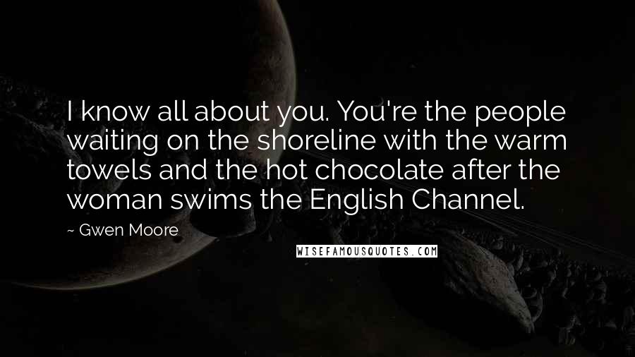 Gwen Moore Quotes: I know all about you. You're the people waiting on the shoreline with the warm towels and the hot chocolate after the woman swims the English Channel.