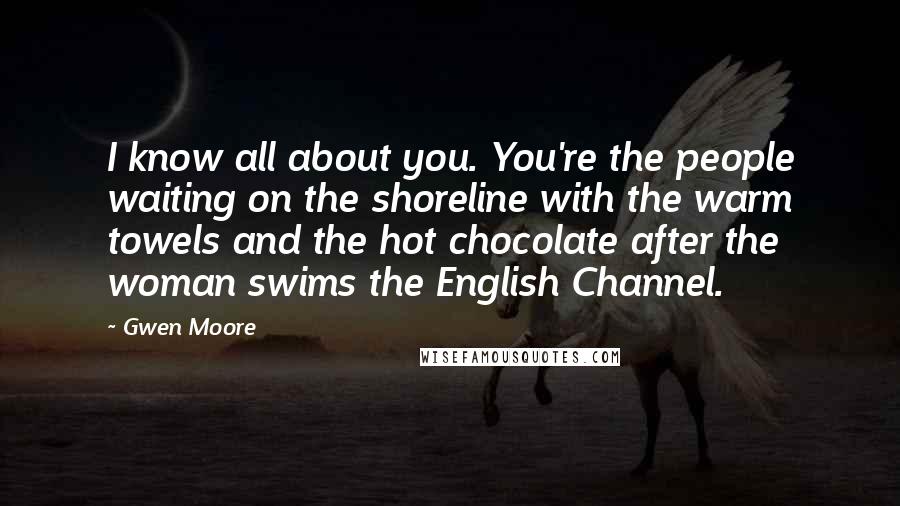Gwen Moore Quotes: I know all about you. You're the people waiting on the shoreline with the warm towels and the hot chocolate after the woman swims the English Channel.