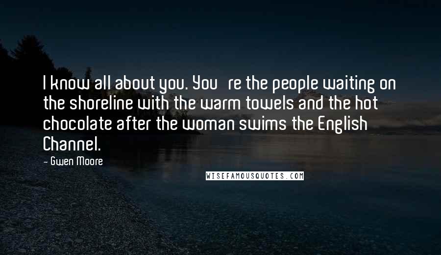 Gwen Moore Quotes: I know all about you. You're the people waiting on the shoreline with the warm towels and the hot chocolate after the woman swims the English Channel.