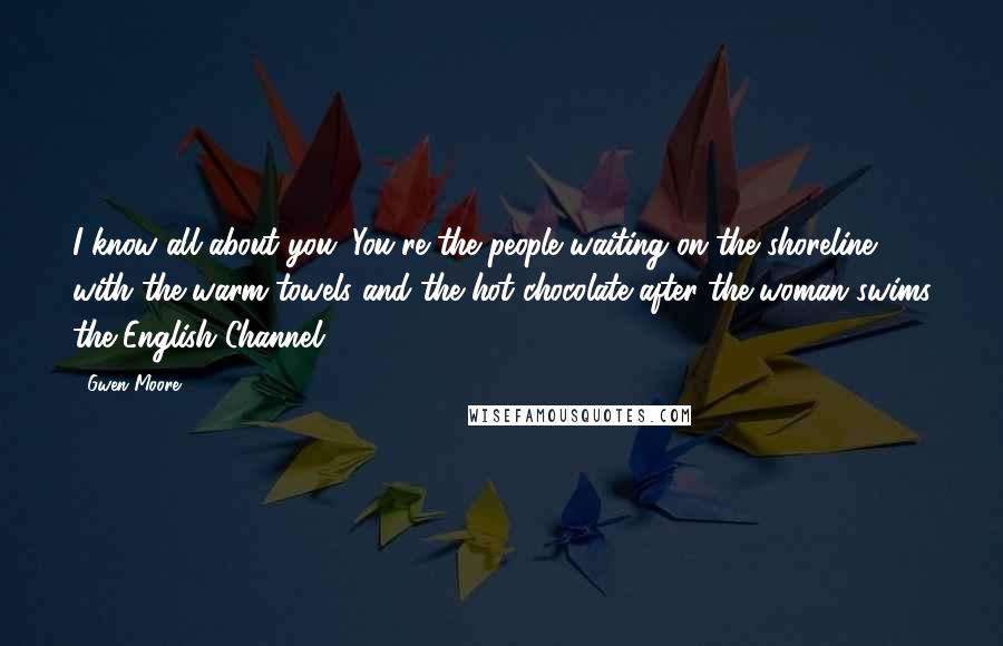 Gwen Moore Quotes: I know all about you. You're the people waiting on the shoreline with the warm towels and the hot chocolate after the woman swims the English Channel.