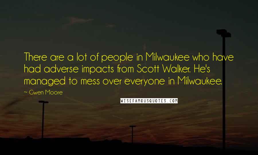 Gwen Moore Quotes: There are a lot of people in Milwaukee who have had adverse impacts from Scott Walker. He's managed to mess over everyone in Milwaukee.