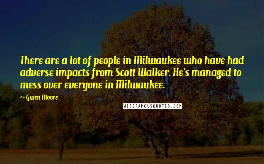 Gwen Moore Quotes: There are a lot of people in Milwaukee who have had adverse impacts from Scott Walker. He's managed to mess over everyone in Milwaukee.