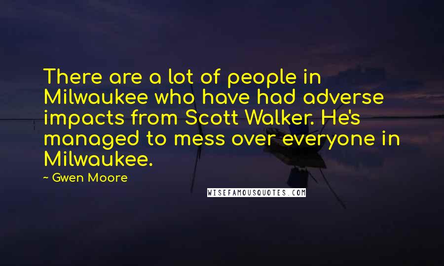 Gwen Moore Quotes: There are a lot of people in Milwaukee who have had adverse impacts from Scott Walker. He's managed to mess over everyone in Milwaukee.