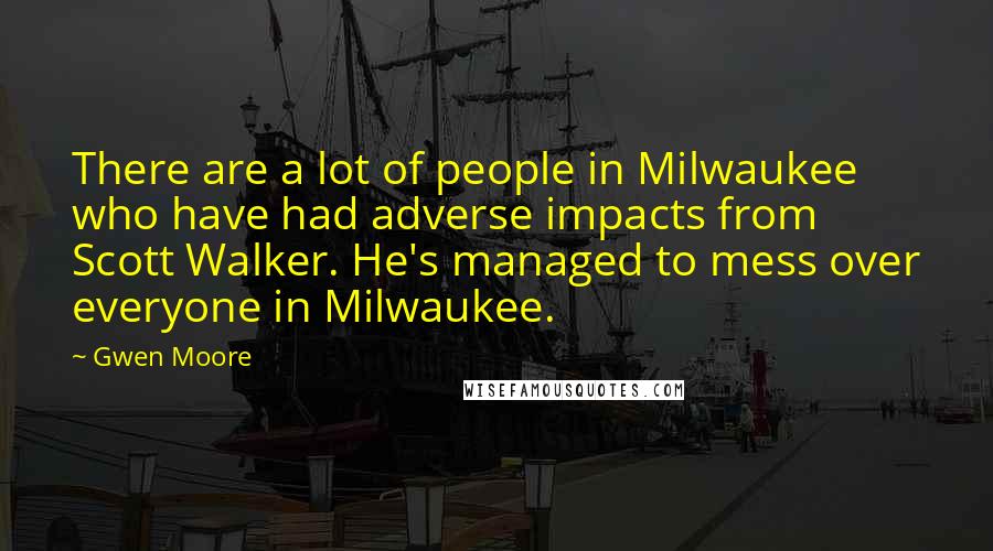 Gwen Moore Quotes: There are a lot of people in Milwaukee who have had adverse impacts from Scott Walker. He's managed to mess over everyone in Milwaukee.