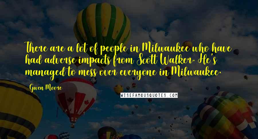 Gwen Moore Quotes: There are a lot of people in Milwaukee who have had adverse impacts from Scott Walker. He's managed to mess over everyone in Milwaukee.