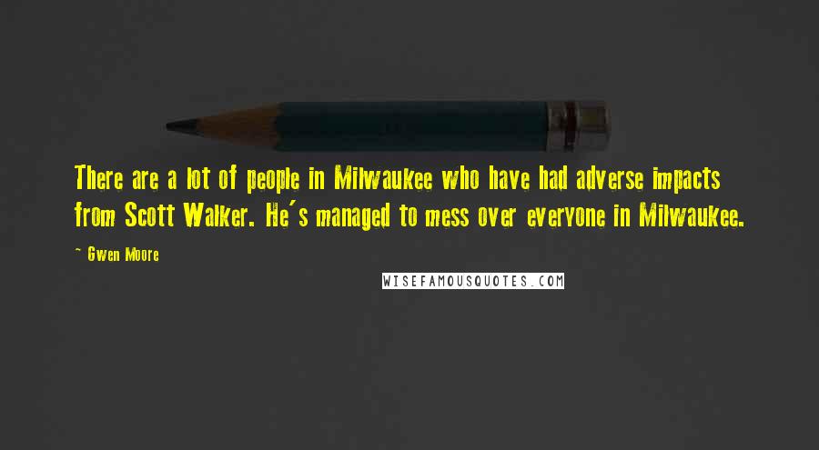 Gwen Moore Quotes: There are a lot of people in Milwaukee who have had adverse impacts from Scott Walker. He's managed to mess over everyone in Milwaukee.