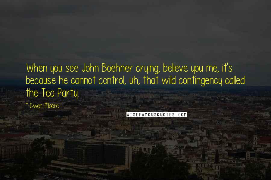 Gwen Moore Quotes: When you see John Boehner crying, believe you me, it's because he cannot control, uh, that wild contingency called the Tea Party.