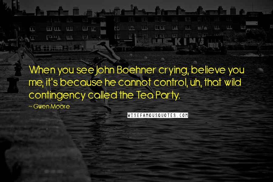 Gwen Moore Quotes: When you see John Boehner crying, believe you me, it's because he cannot control, uh, that wild contingency called the Tea Party.