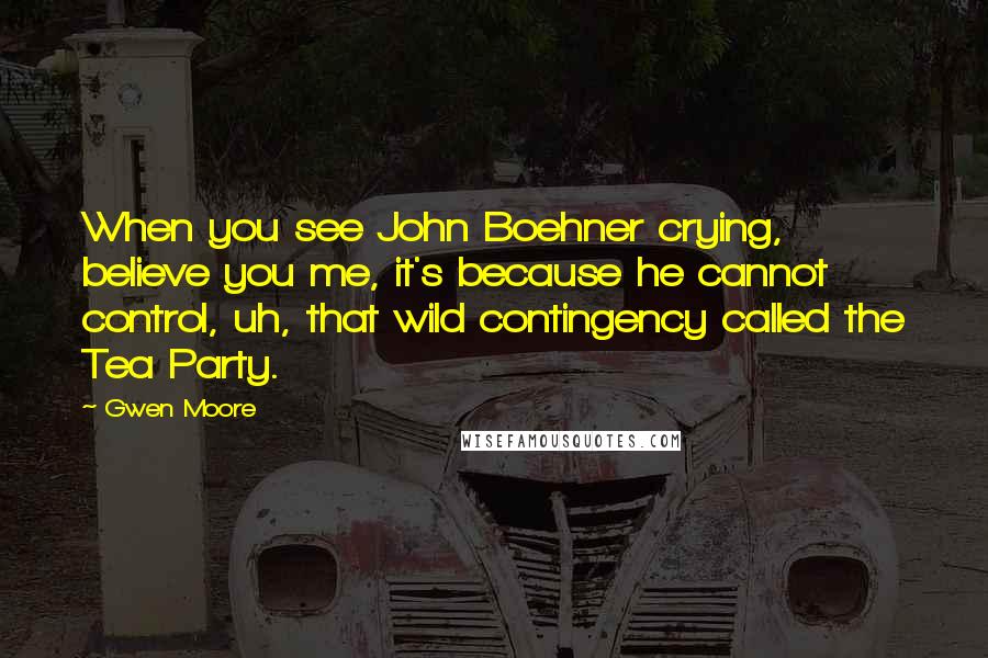 Gwen Moore Quotes: When you see John Boehner crying, believe you me, it's because he cannot control, uh, that wild contingency called the Tea Party.