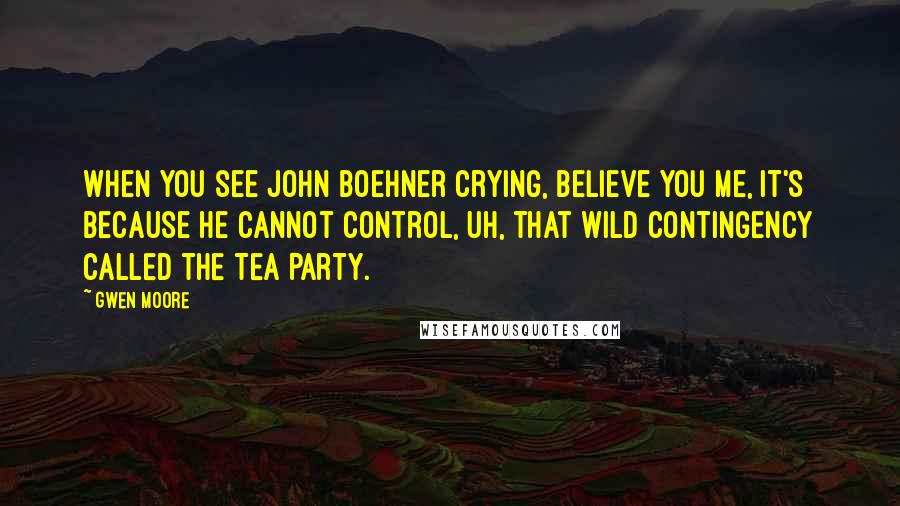 Gwen Moore Quotes: When you see John Boehner crying, believe you me, it's because he cannot control, uh, that wild contingency called the Tea Party.