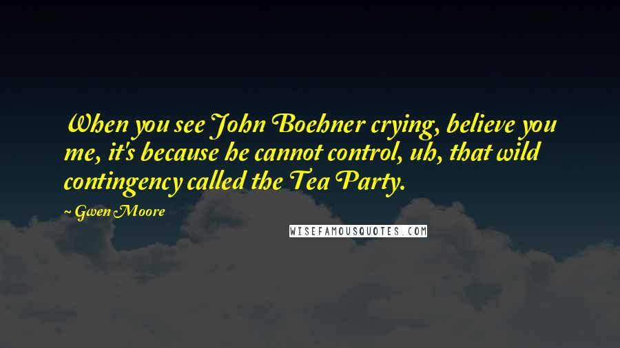Gwen Moore Quotes: When you see John Boehner crying, believe you me, it's because he cannot control, uh, that wild contingency called the Tea Party.