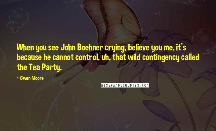 Gwen Moore Quotes: When you see John Boehner crying, believe you me, it's because he cannot control, uh, that wild contingency called the Tea Party.