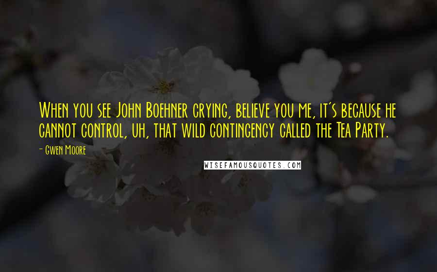 Gwen Moore Quotes: When you see John Boehner crying, believe you me, it's because he cannot control, uh, that wild contingency called the Tea Party.