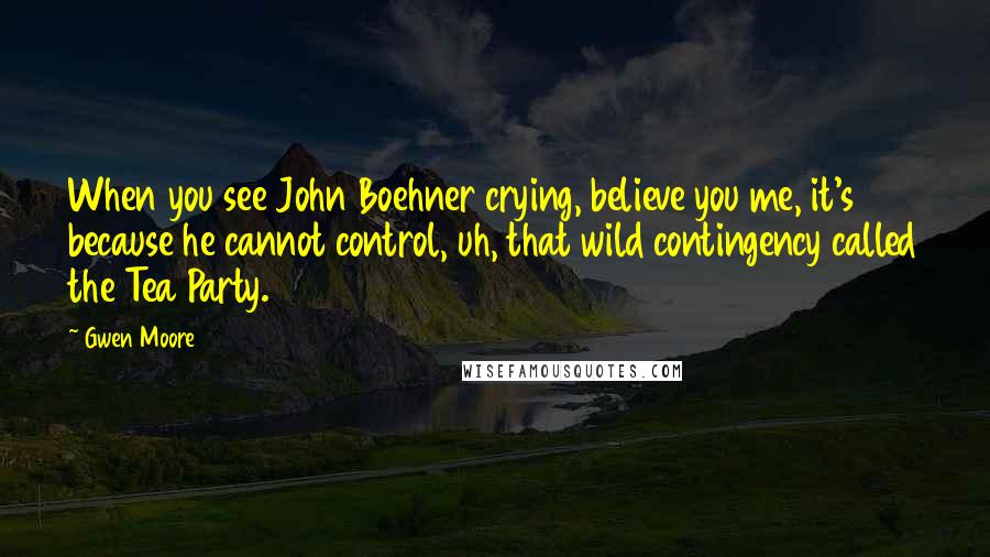 Gwen Moore Quotes: When you see John Boehner crying, believe you me, it's because he cannot control, uh, that wild contingency called the Tea Party.