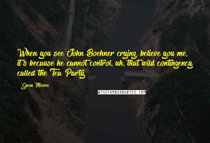 Gwen Moore Quotes: When you see John Boehner crying, believe you me, it's because he cannot control, uh, that wild contingency called the Tea Party.