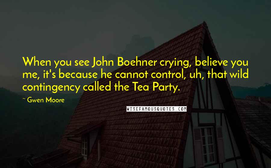 Gwen Moore Quotes: When you see John Boehner crying, believe you me, it's because he cannot control, uh, that wild contingency called the Tea Party.