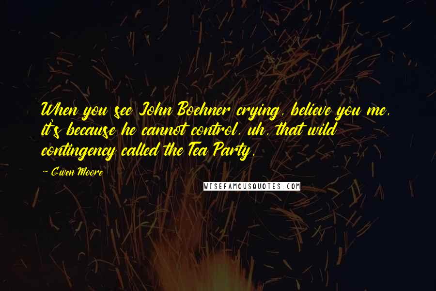 Gwen Moore Quotes: When you see John Boehner crying, believe you me, it's because he cannot control, uh, that wild contingency called the Tea Party.