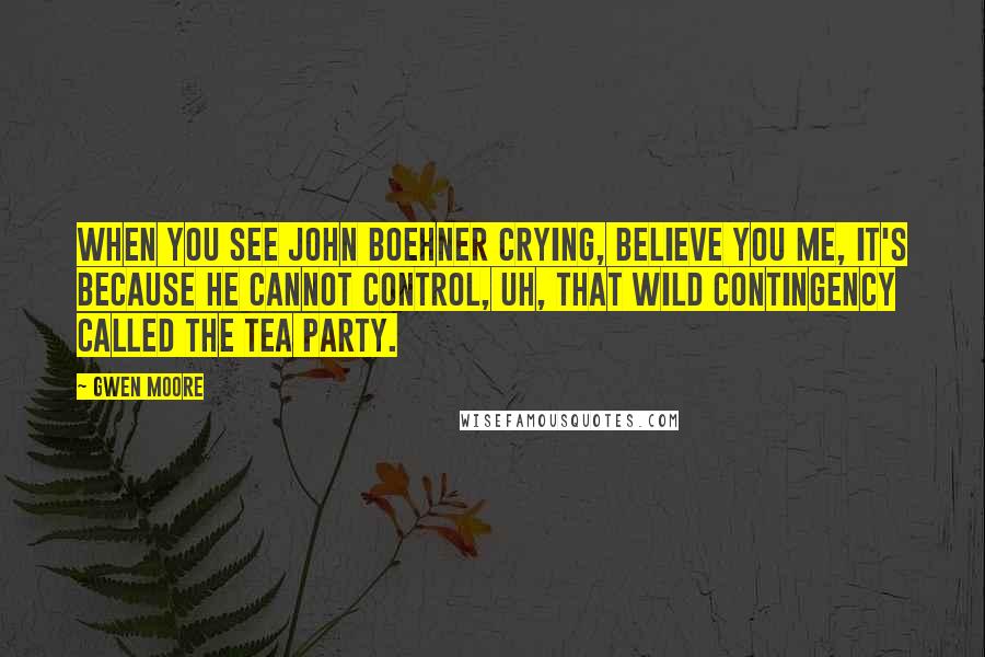 Gwen Moore Quotes: When you see John Boehner crying, believe you me, it's because he cannot control, uh, that wild contingency called the Tea Party.