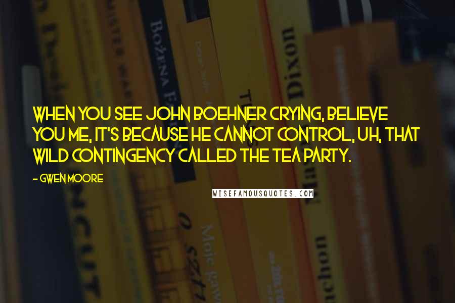 Gwen Moore Quotes: When you see John Boehner crying, believe you me, it's because he cannot control, uh, that wild contingency called the Tea Party.