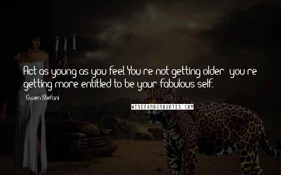 Gwen Stefani Quotes: Act as young as you feel. You're not getting older; you're getting more entitled to be your fabulous self.