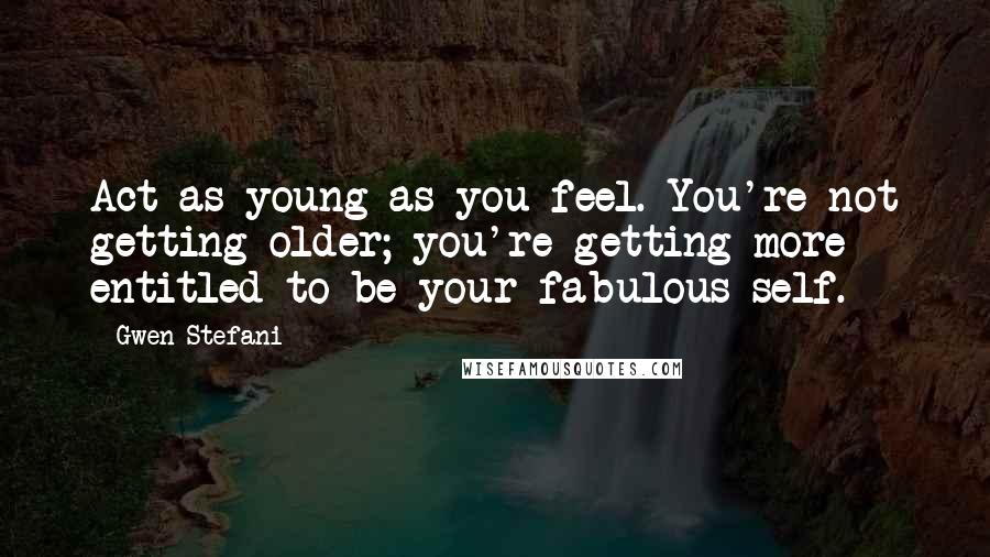 Gwen Stefani Quotes: Act as young as you feel. You're not getting older; you're getting more entitled to be your fabulous self.