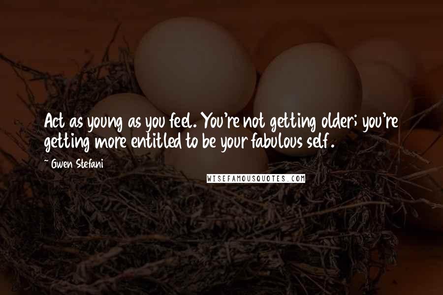 Gwen Stefani Quotes: Act as young as you feel. You're not getting older; you're getting more entitled to be your fabulous self.