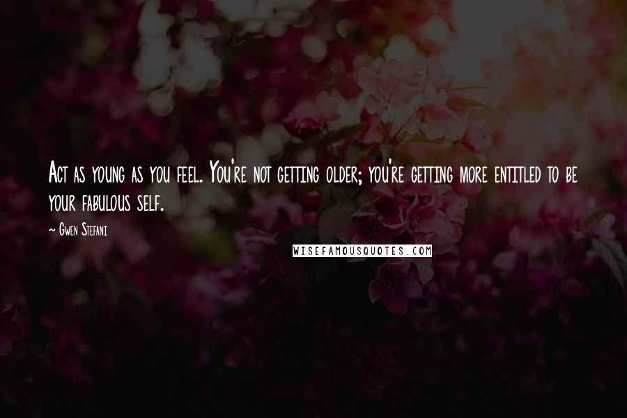 Gwen Stefani Quotes: Act as young as you feel. You're not getting older; you're getting more entitled to be your fabulous self.