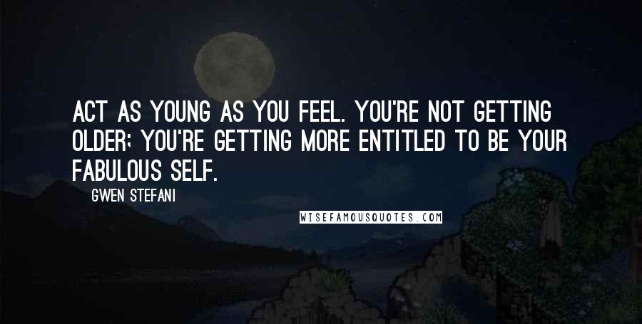 Gwen Stefani Quotes: Act as young as you feel. You're not getting older; you're getting more entitled to be your fabulous self.