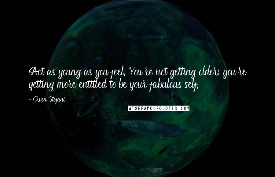 Gwen Stefani Quotes: Act as young as you feel. You're not getting older; you're getting more entitled to be your fabulous self.