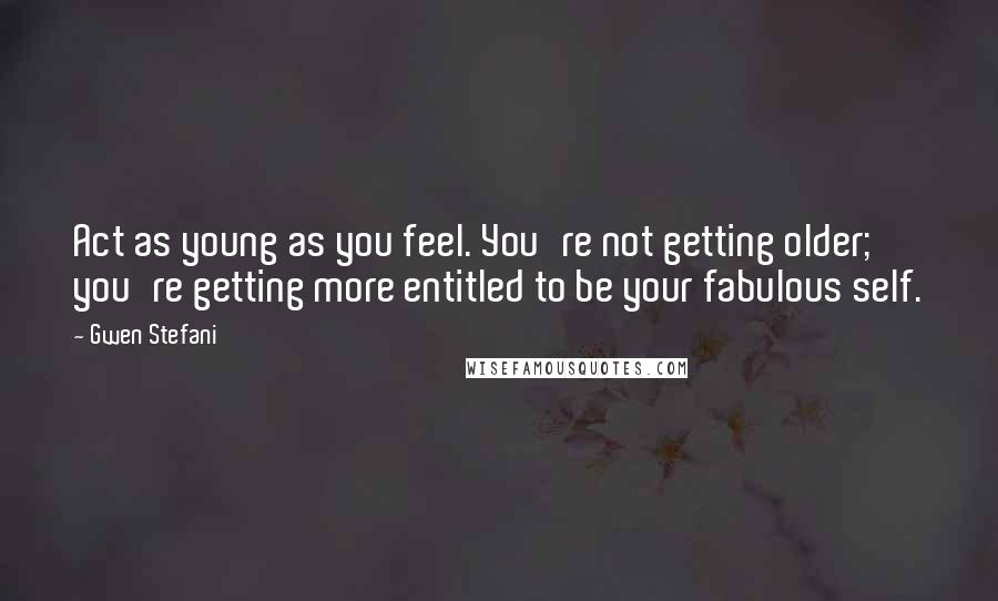 Gwen Stefani Quotes: Act as young as you feel. You're not getting older; you're getting more entitled to be your fabulous self.