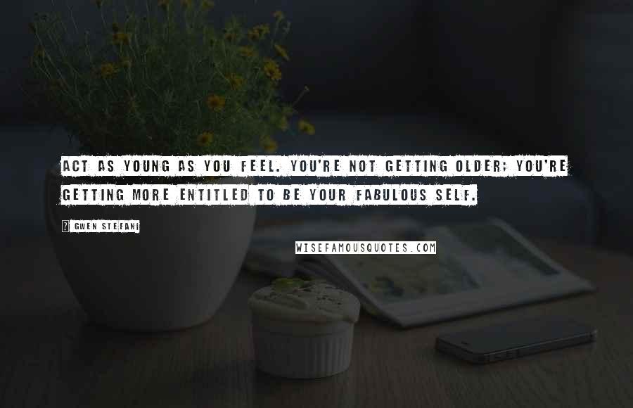 Gwen Stefani Quotes: Act as young as you feel. You're not getting older; you're getting more entitled to be your fabulous self.