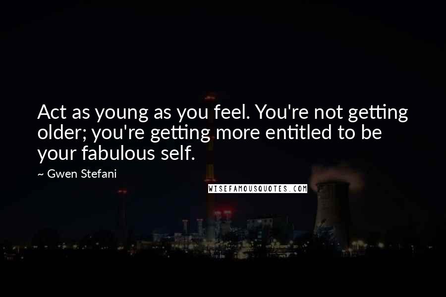 Gwen Stefani Quotes: Act as young as you feel. You're not getting older; you're getting more entitled to be your fabulous self.