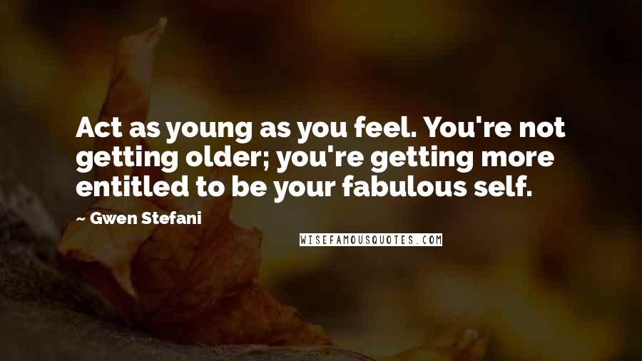 Gwen Stefani Quotes: Act as young as you feel. You're not getting older; you're getting more entitled to be your fabulous self.