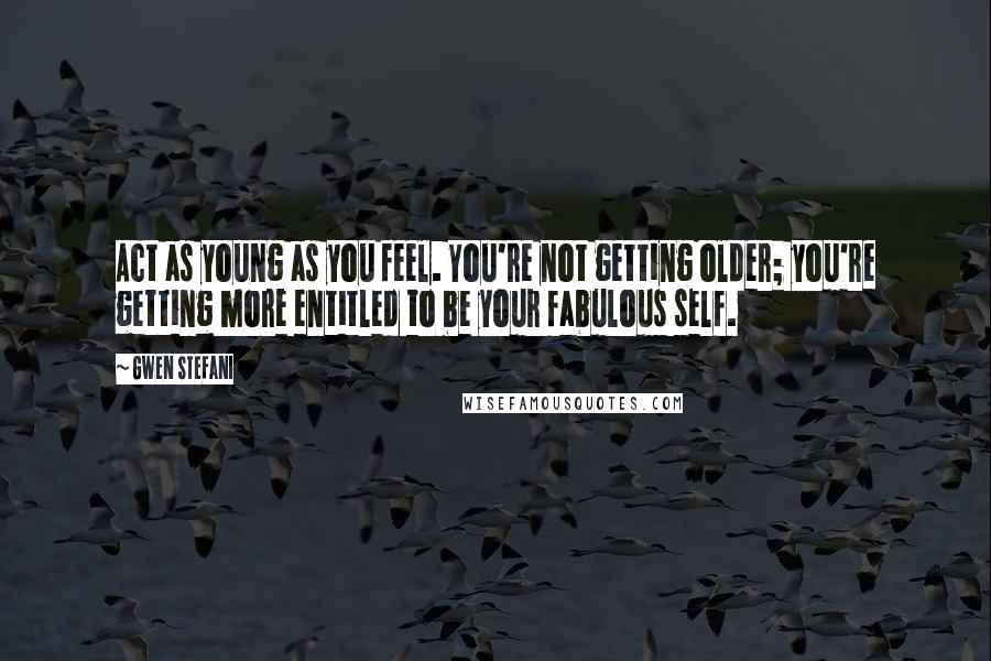 Gwen Stefani Quotes: Act as young as you feel. You're not getting older; you're getting more entitled to be your fabulous self.