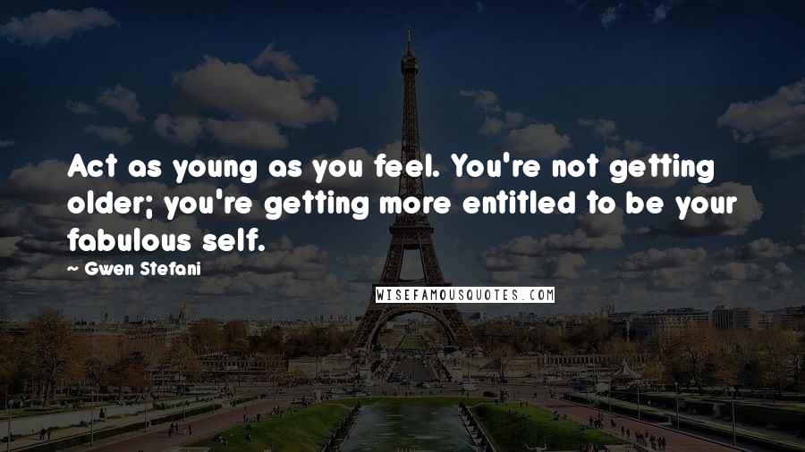 Gwen Stefani Quotes: Act as young as you feel. You're not getting older; you're getting more entitled to be your fabulous self.