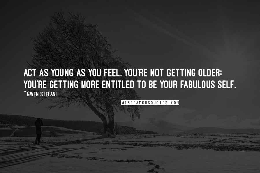 Gwen Stefani Quotes: Act as young as you feel. You're not getting older; you're getting more entitled to be your fabulous self.