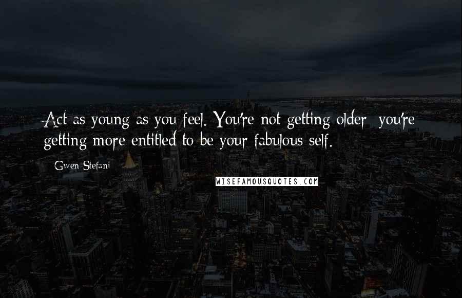 Gwen Stefani Quotes: Act as young as you feel. You're not getting older; you're getting more entitled to be your fabulous self.