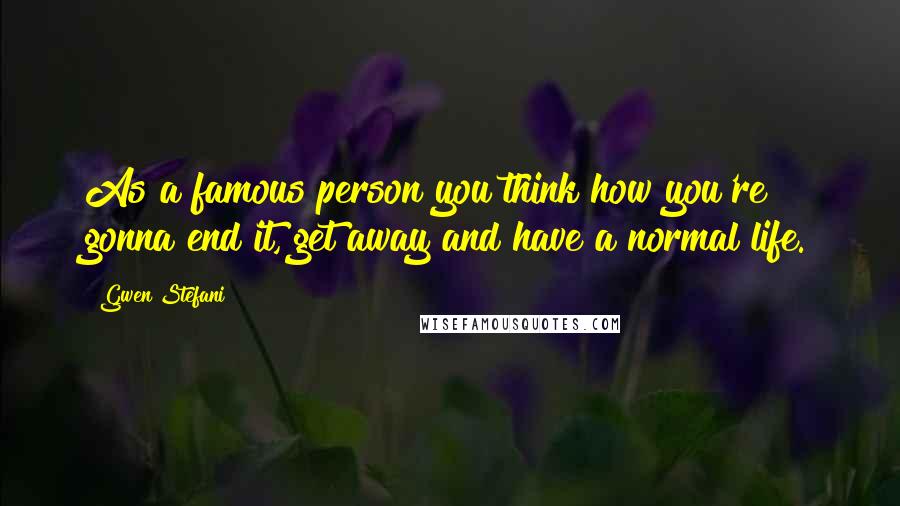 Gwen Stefani Quotes: As a famous person you think how you're gonna end it, get away and have a normal life.