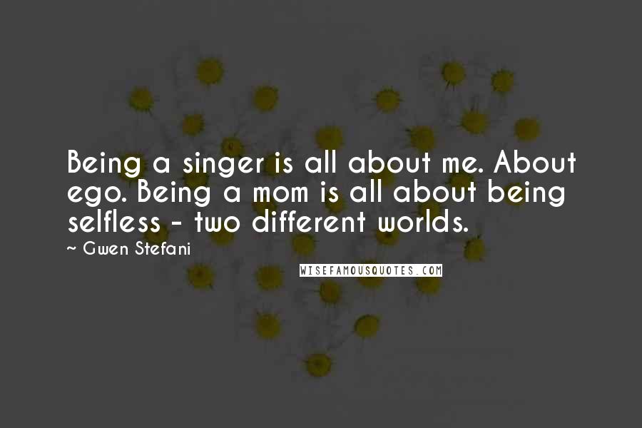 Gwen Stefani Quotes: Being a singer is all about me. About ego. Being a mom is all about being selfless - two different worlds.