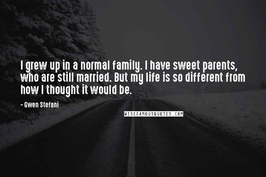 Gwen Stefani Quotes: I grew up in a normal family. I have sweet parents, who are still married. But my life is so different from how I thought it would be.