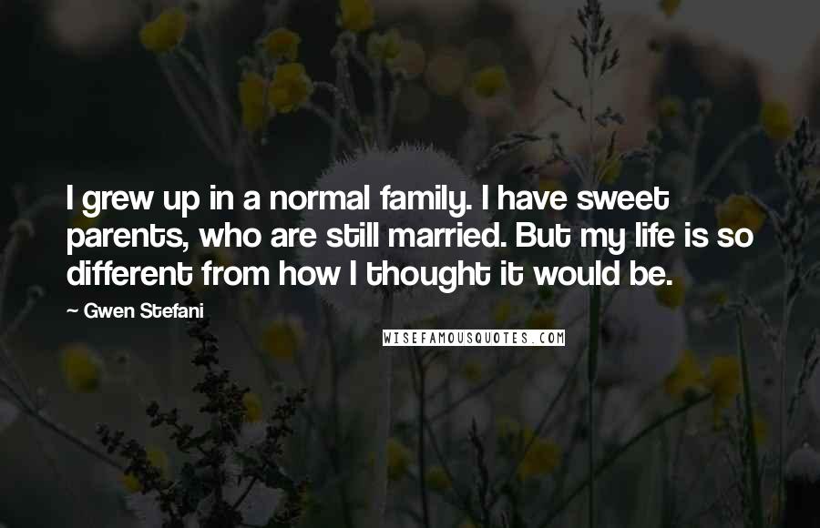 Gwen Stefani Quotes: I grew up in a normal family. I have sweet parents, who are still married. But my life is so different from how I thought it would be.