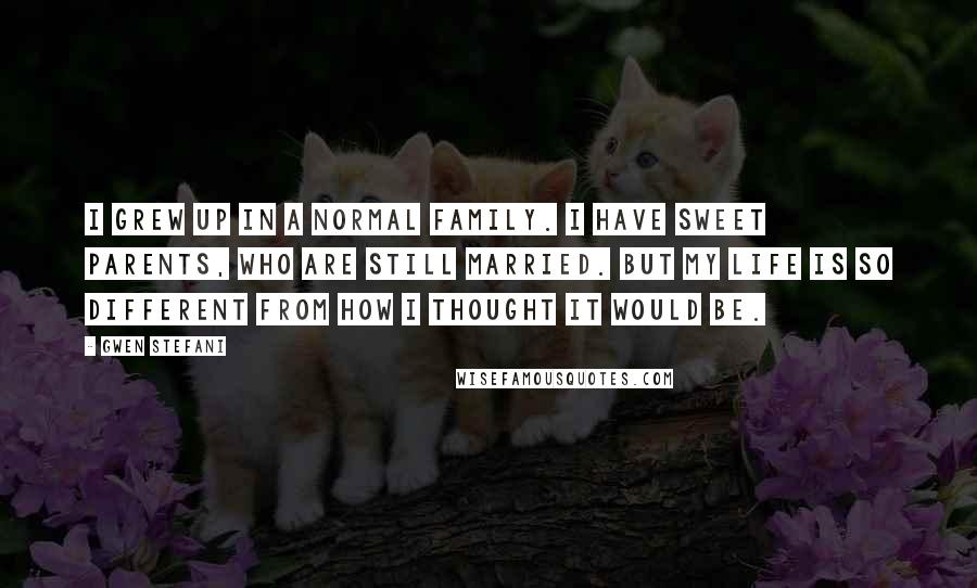 Gwen Stefani Quotes: I grew up in a normal family. I have sweet parents, who are still married. But my life is so different from how I thought it would be.