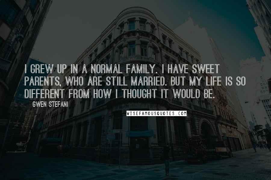 Gwen Stefani Quotes: I grew up in a normal family. I have sweet parents, who are still married. But my life is so different from how I thought it would be.