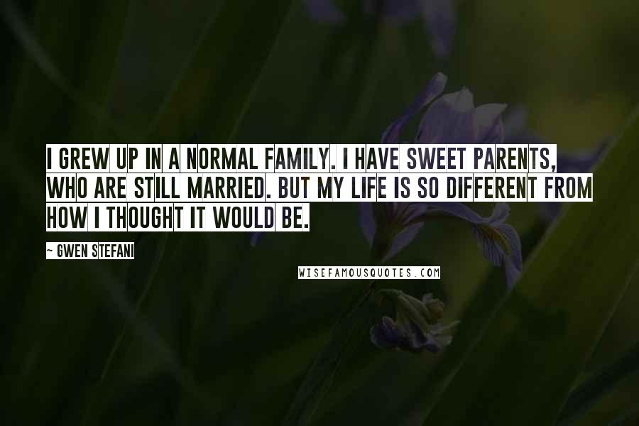 Gwen Stefani Quotes: I grew up in a normal family. I have sweet parents, who are still married. But my life is so different from how I thought it would be.