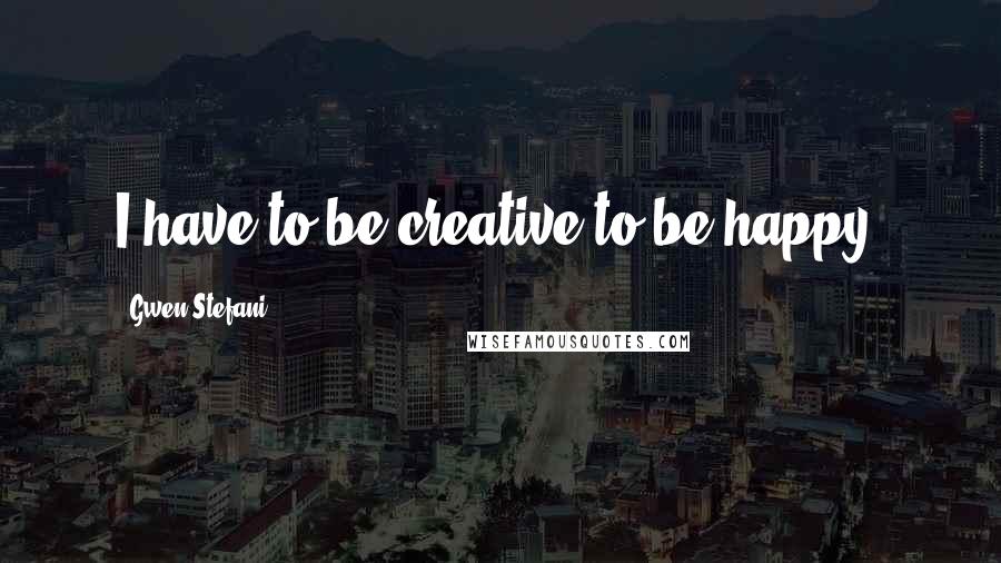 Gwen Stefani Quotes: I have to be creative to be happy.