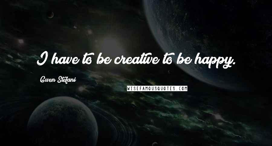 Gwen Stefani Quotes: I have to be creative to be happy.