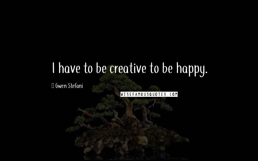 Gwen Stefani Quotes: I have to be creative to be happy.
