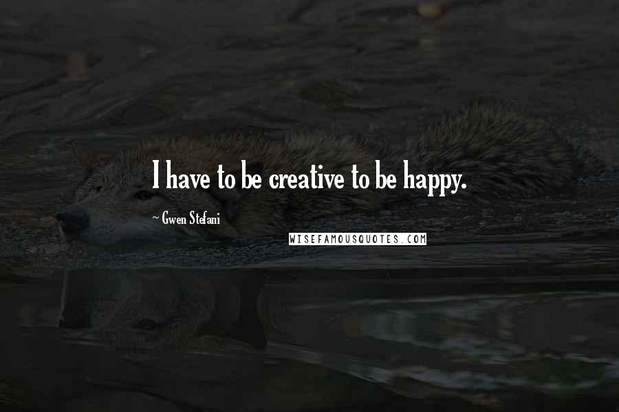 Gwen Stefani Quotes: I have to be creative to be happy.