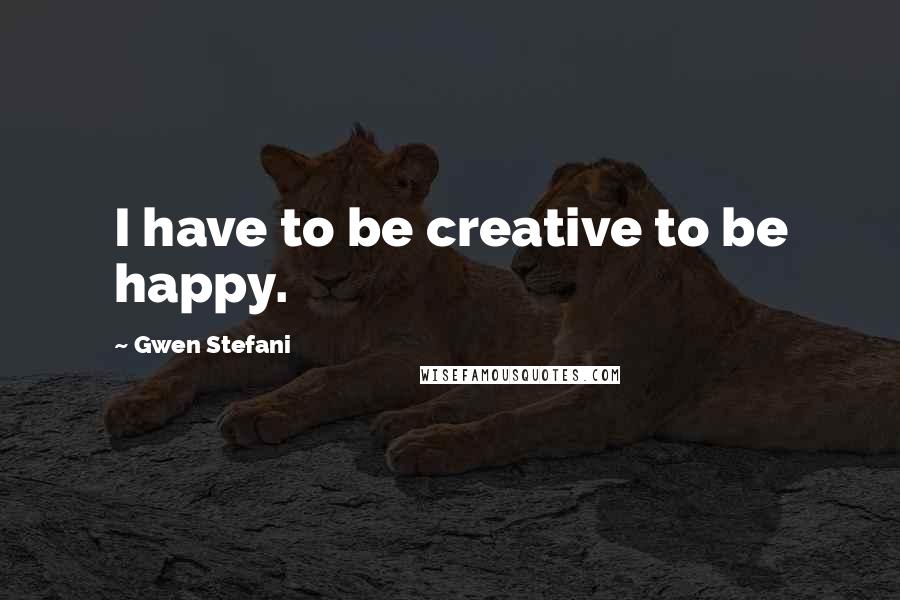 Gwen Stefani Quotes: I have to be creative to be happy.