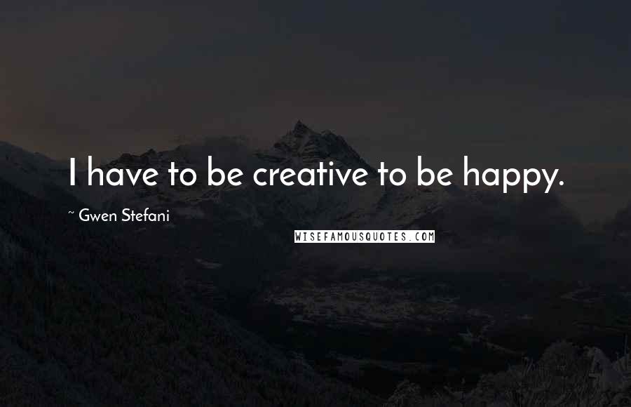 Gwen Stefani Quotes: I have to be creative to be happy.